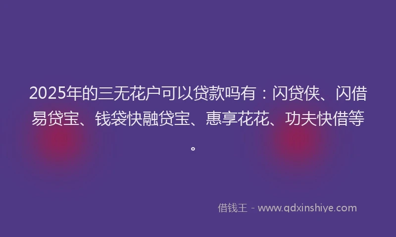 2025年的三无花户可以贷款吗有：闪贷侠、闪借易贷宝、钱袋快融贷宝、惠享花花、功夫快借等。