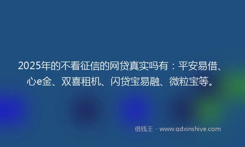 2025年的不看征信的网贷真实吗有：平安易借、心e金、双喜租机、闪贷宝易融、微粒宝等。