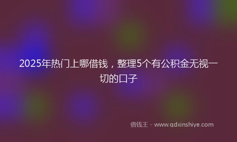 2025年热门上哪借钱，整理5个有公积金无视一切的口子
