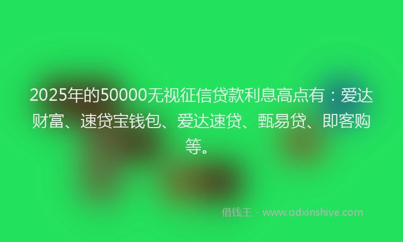 2025年的50000无视征信贷款利息高点有：爱达财富、速贷宝钱包、爱达速贷、甄易贷、即客购等。