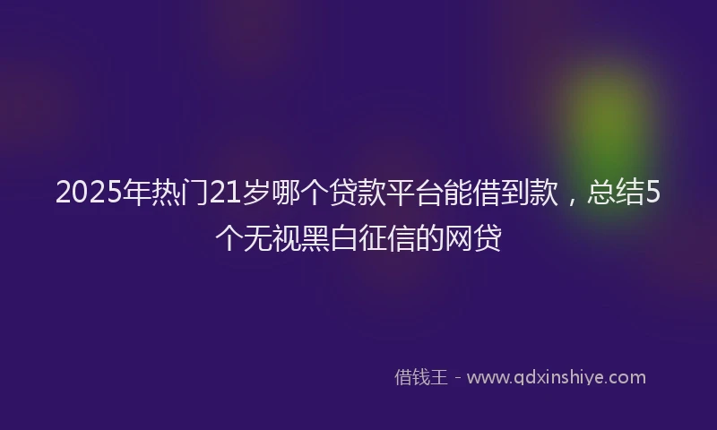 2025年热门21岁哪个贷款平台能借到款，总结5个无视黑白征信的网贷