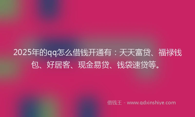 2025年的qq怎么借钱开通有：天天富贷、福禄钱包、好居客、现金易贷、钱袋速贷等。