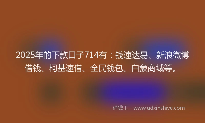 2025年的下款口子714有：钱速达易、新浪微博借钱、柯基速借、全民钱包、白象商城等。