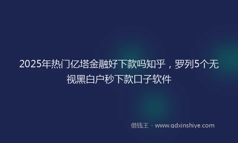 2025年热门亿塔金融好下款吗知乎，罗列5个无视黑白户秒下款口子软件