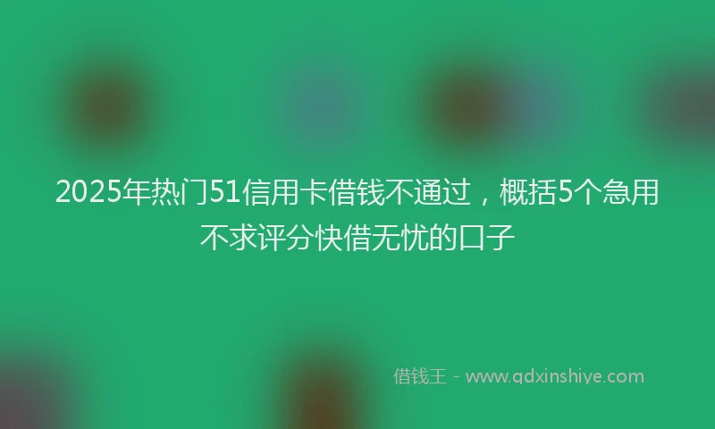 2025年热门51信用卡借钱不通过，概括5个急用不求评分快借无忧的口子