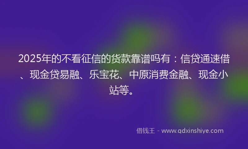 2025年的不看征信的货款靠谱吗有：信贷通速借、现金贷易融、乐宝花、中原消费金融、现金小站等。