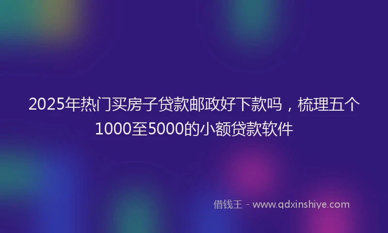 2025年热门买房子贷款邮政好下款吗，梳理五个1000至5000的小额贷款软件