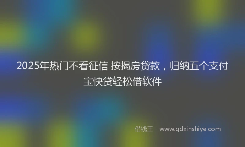 2025年热门不看征信 按揭房贷款，归纳五个支付宝快贷轻松借软件