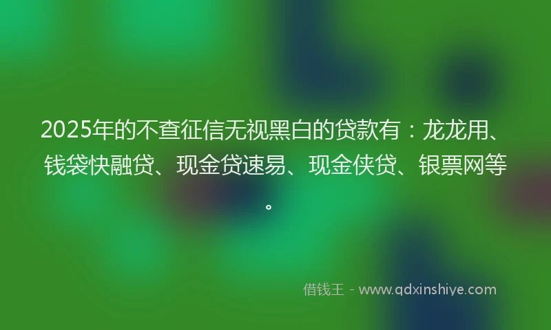2025年的不查征信无视黑白的贷款有：龙龙用、钱袋快融贷、现金贷速易、现金侠贷、银票网等。