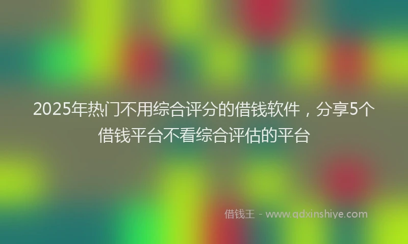 2025年热门不用综合评分的借钱软件，分享5个借钱平台不看综合评估的平台