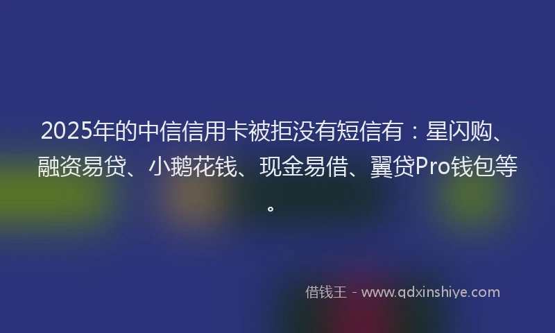 2025年的中信信用卡被拒没有短信有：星闪购、融资易贷、小鹅花钱、现金易借、翼贷Pro钱包等。