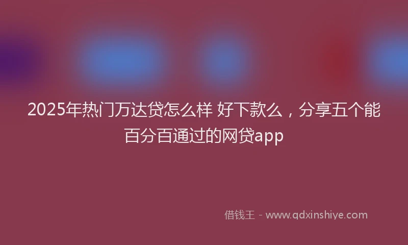 2025年热门万达贷怎么样 好下款么，分享五个能百分百通过的网贷app
