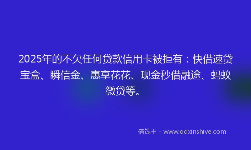 2025年的不欠任何贷款信用卡被拒有：快借速贷宝盒、瞬信金、惠享花花、现金秒借融途、蚂蚁微贷等。