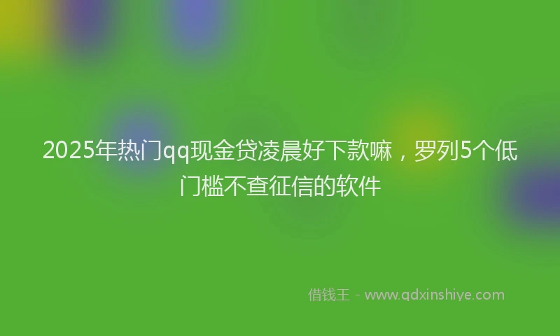 2025年热门qq现金贷凌晨好下款嘛，罗列5个低门槛不查征信的软件