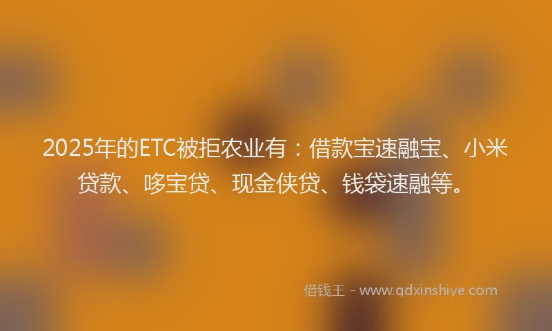 2025年的ETC被拒农业有：借款宝速融宝、小米贷款、哆宝贷、现金侠贷、钱袋速融等。