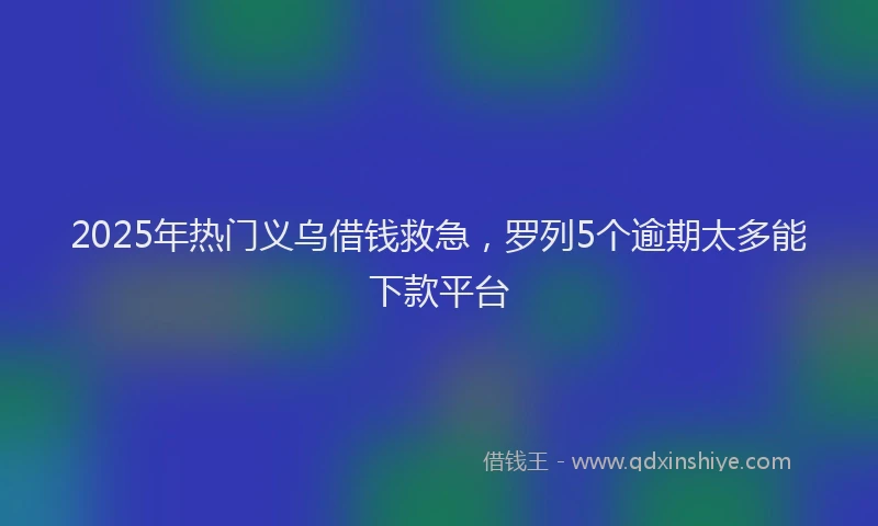 2025年热门义乌借钱救急，罗列5个逾期太多能下款平台