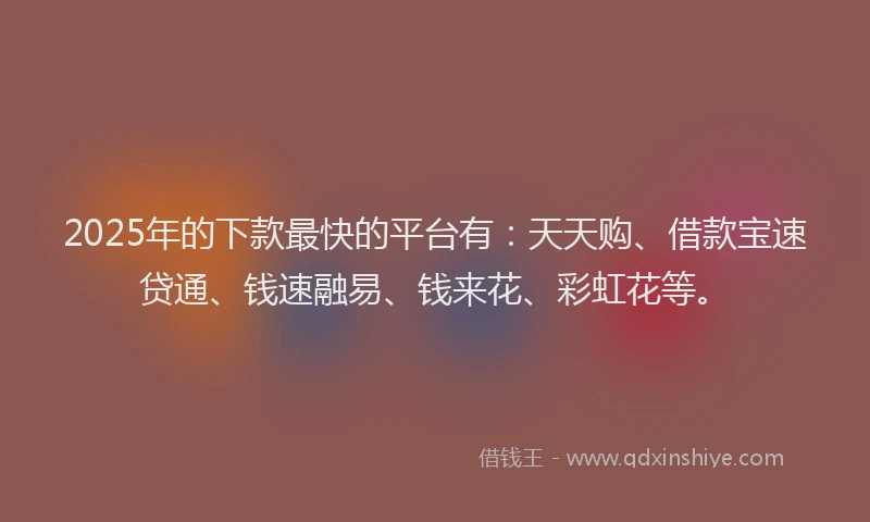 2025年的下款最快的平台有：天天购、借款宝速贷通、钱速融易、钱来花、彩虹花等。