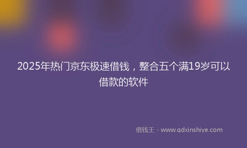2025年热门京东极速借钱，整合五个满19岁可以借款的软件