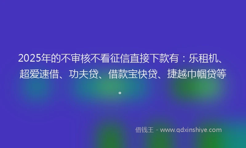 2025年的不审核不看征信直接下款有：乐租机、超爱速借、功夫贷、借款宝快贷、捷越巾帼贷等。