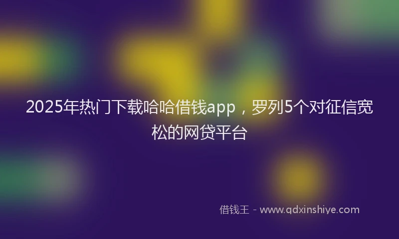 2025年热门下载哈哈借钱app，罗列5个对征信宽松的网贷平台