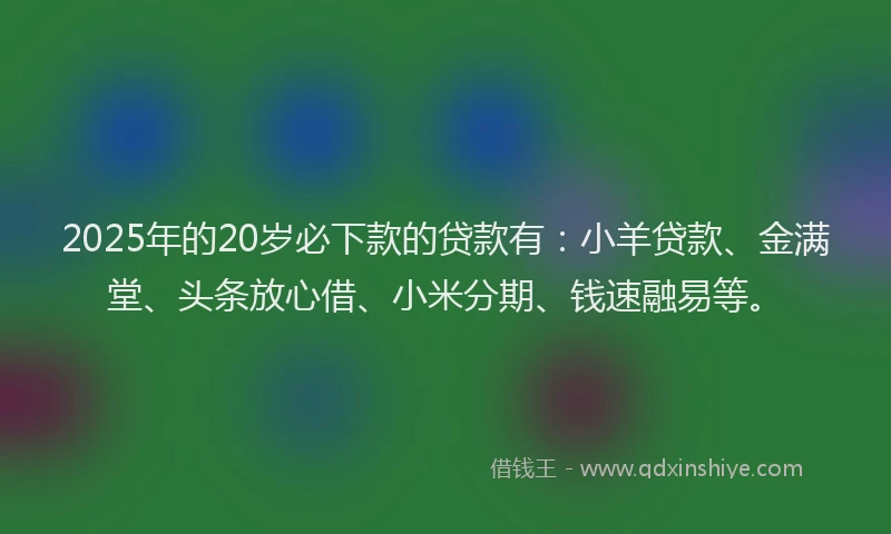 2025年的20岁必下款的贷款有：小羊贷款、金满堂、头条放心借、小米分期、钱速融易等。