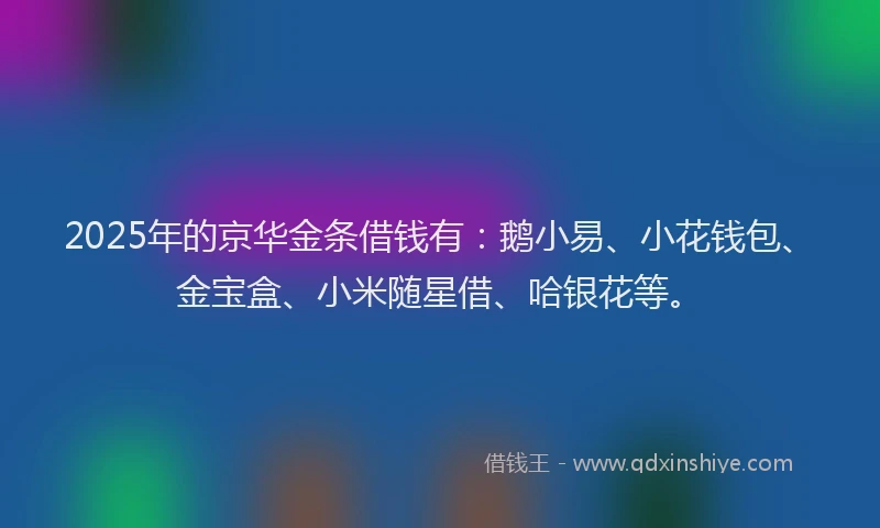 2025年的京华金条借钱有：鹅小易、小花钱包、金宝盒、小米随星借、哈银花等。