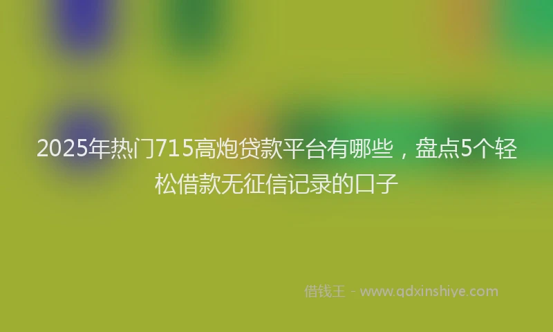 2025年热门715高炮贷款平台有哪些，盘点5个轻松借款无征信记录的口子