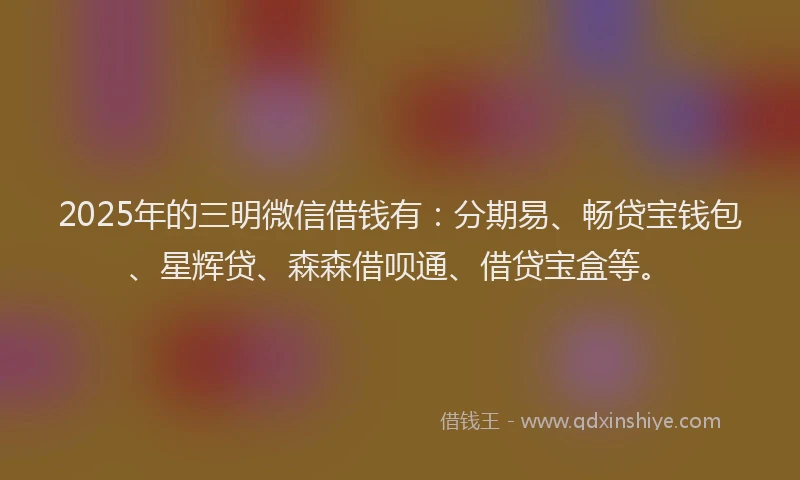 2025年的三明微信借钱有：分期易、畅贷宝钱包、星辉贷、森森借呗通、借贷宝盒等。