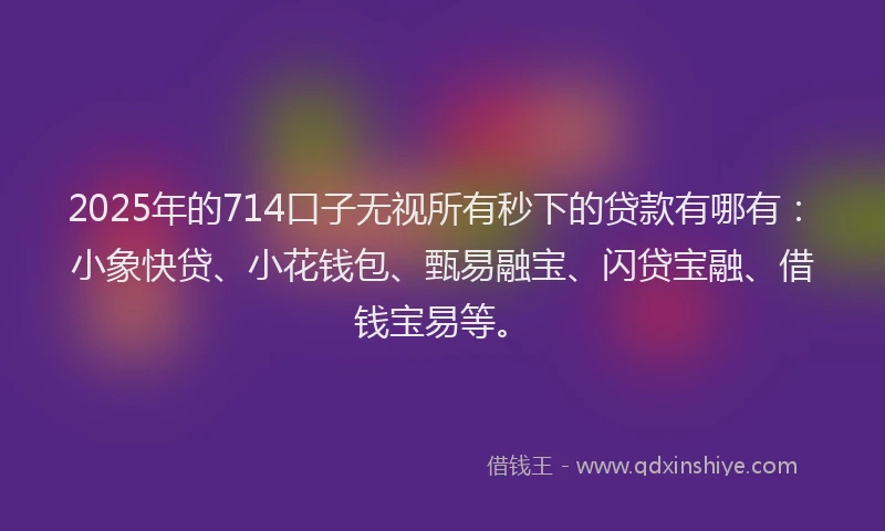 2025年的714口子无视所有秒下的贷款有哪有：小象快贷、小花钱包、甄易融宝、闪贷宝融、借钱宝易等。