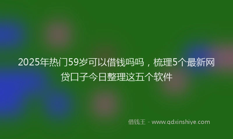 2025年热门59岁可以借钱吗吗，梳理5个最新网贷口子今日整理这五个软件