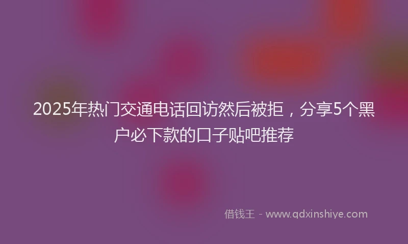 2025年热门交通电话回访然后被拒，分享5个黑户必下款的口子贴吧推荐