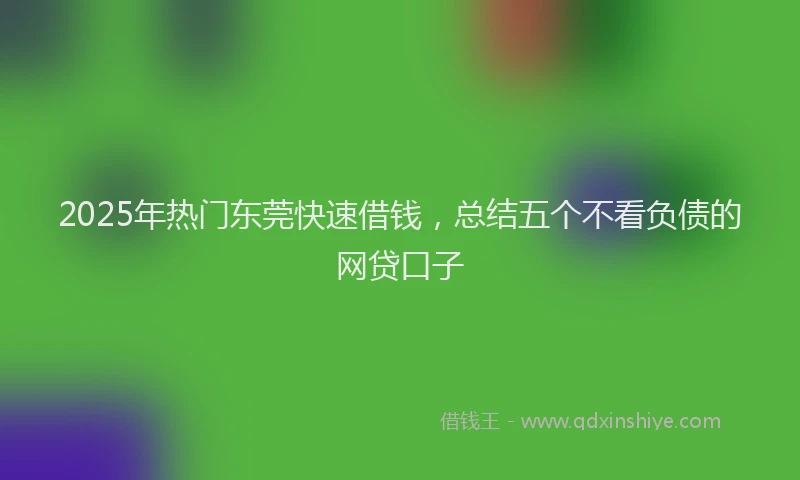 2025年热门东莞快速借钱，总结五个不看负债的网贷口子
