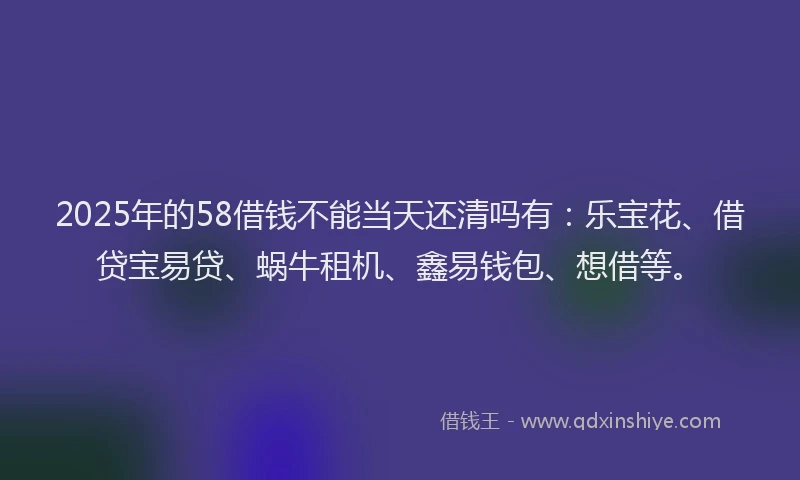 2025年的58借钱不能当天还清吗有：乐宝花、借贷宝易贷、蜗牛租机、鑫易钱包、想借等。