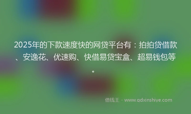 2025年的下款速度快的网贷平台有：拍拍贷借款、安逸花、优速购、快借易贷宝盒、超易钱包等。