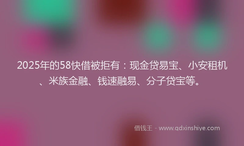2025年的58快借被拒有：现金贷易宝、小安租机、米族金融、钱速融易、分子贷宝等。