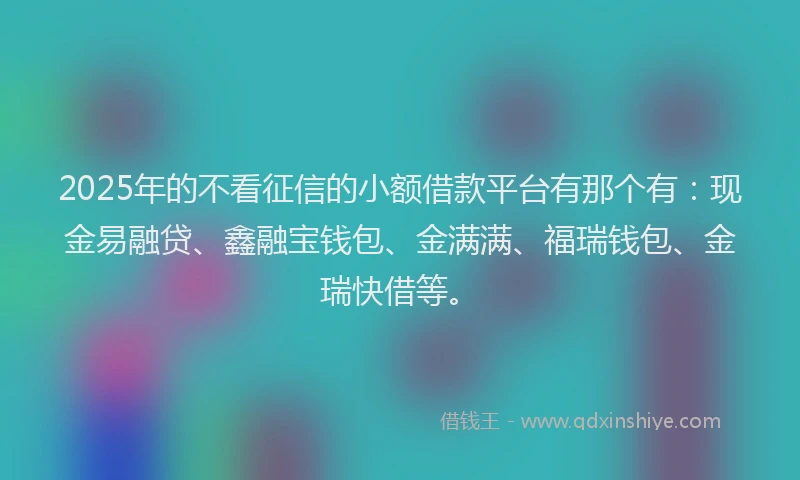 2025年的不看征信的小额借款平台有那个有：现金易融贷、鑫融宝钱包、金满满、福瑞钱包、金瑞快借等。