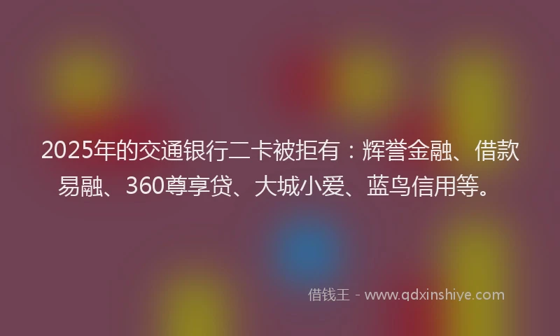 2025年的交通银行二卡被拒有：辉誉金融、借款易融、360尊享贷、大城小爱、蓝鸟信用等。