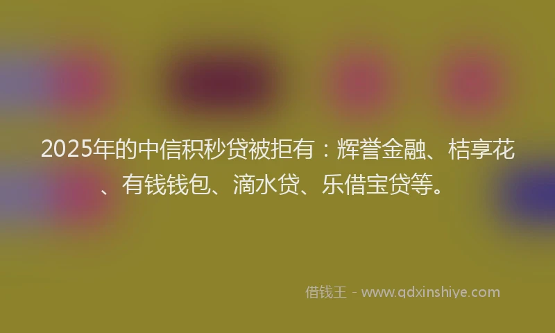 2025年的中信积秒贷被拒有：辉誉金融、桔享花、有钱钱包、滴水贷、乐借宝贷等。