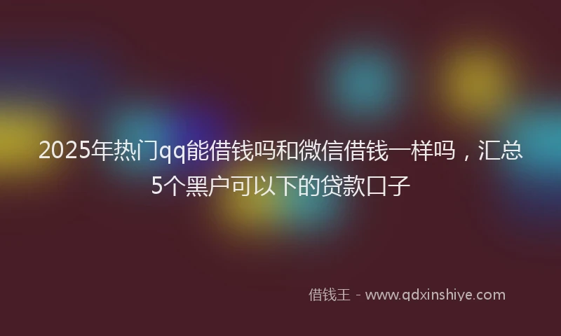 2025年热门qq能借钱吗和微信借钱一样吗，汇总5个黑户可以下的贷款口子