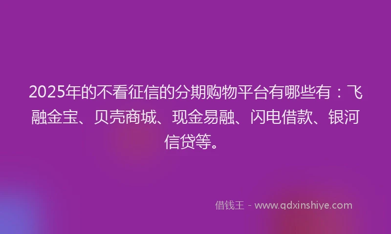 2025年的不看征信的分期购物平台有哪些有：飞融金宝、贝壳商城、现金易融、闪电借款、银河信贷等。