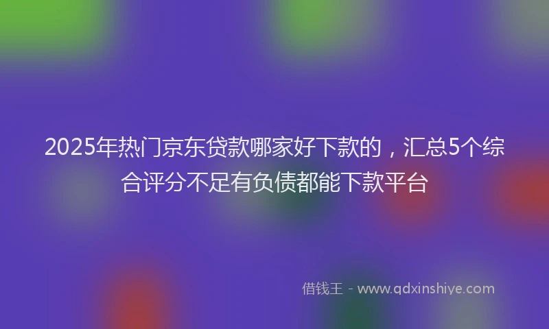 2025年热门京东贷款哪家好下款的，汇总5个综合评分不足有负债都能下款平台