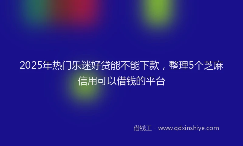 2025年热门乐迷好贷能不能下款，整理5个芝麻信用可以借钱的平台