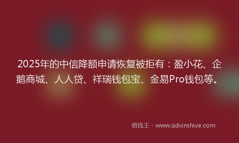 2025年的中信降额申请恢复被拒有：盈小花、企鹅商城、人人贷、祥瑞钱包宝、金易Pro钱包等。