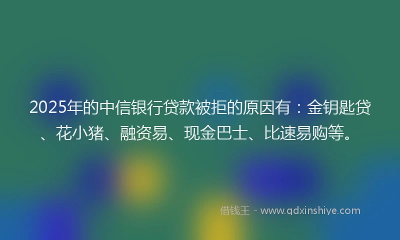 2025年的中信银行贷款被拒的原因有：金钥匙贷、花小猪、融资易、现金巴士、比速易购等。