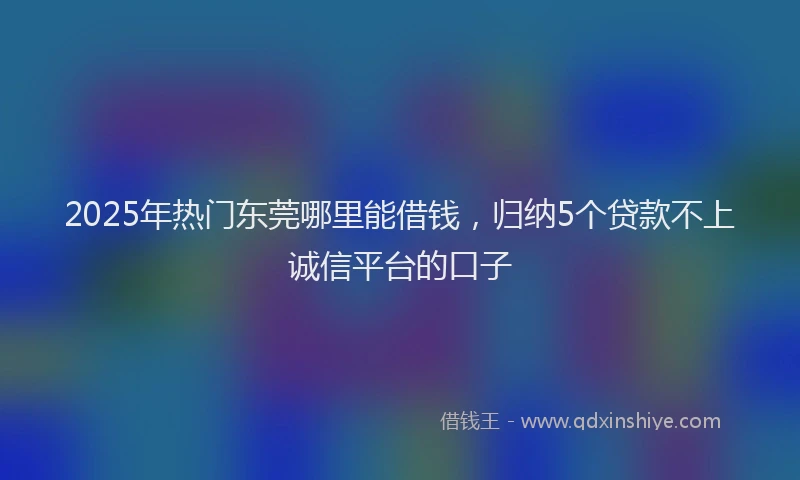 2025年热门东莞哪里能借钱，归纳5个贷款不上诚信平台的口子