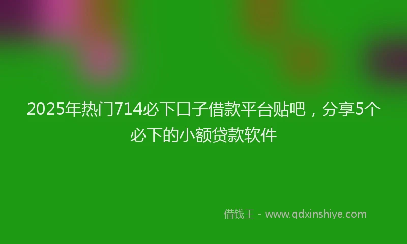 2025年热门714必下口子借款平台贴吧，分享5个必下的小额贷款软件