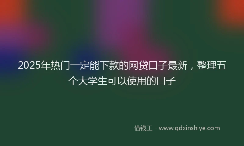 2025年热门一定能下款的网贷口子最新，整理五个大学生可以使用的口子