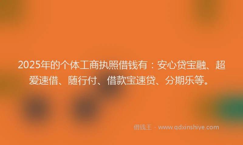 2025年的个体工商执照借钱有：安心贷宝融、超爱速借、随行付、借款宝速贷、分期乐等。