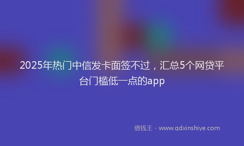2025年热门中信发卡面签不过，汇总5个网贷平台门槛低一点的app