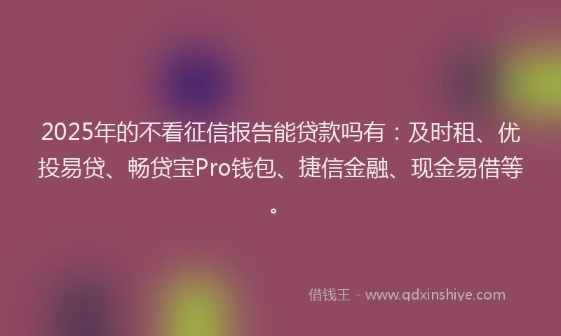 2025年的不看征信报告能贷款吗有：及时租、优投易贷、畅贷宝Pro钱包、捷信金融、现金易借等。